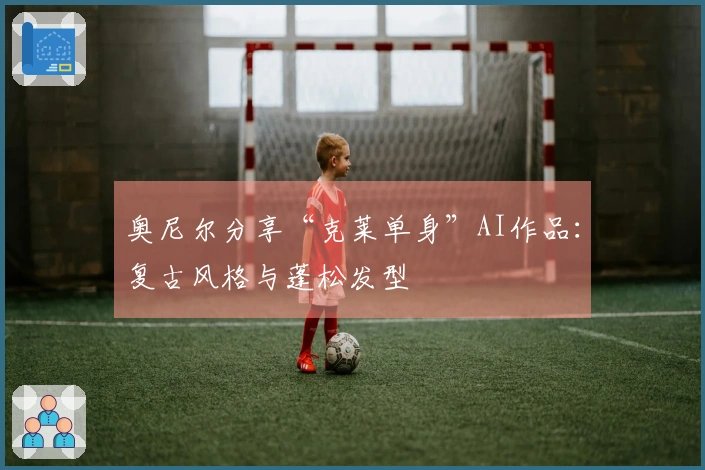 奥尼尔分享“克莱单身”AI作品：复古风格与蓬松发型