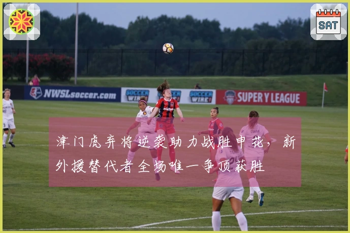 津门虎弃将逆袭助力战胜申花，新外援替代者全场唯一争顶获胜